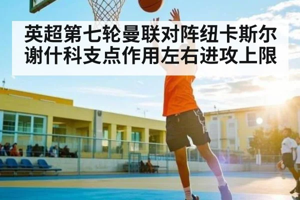 英超第七轮曼联对阵纽卡斯尔 谢什科支点作用左右进攻上限