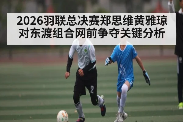 2026羽联总决赛郑思维黄雅琼对东渡组合网前争夺关键分析